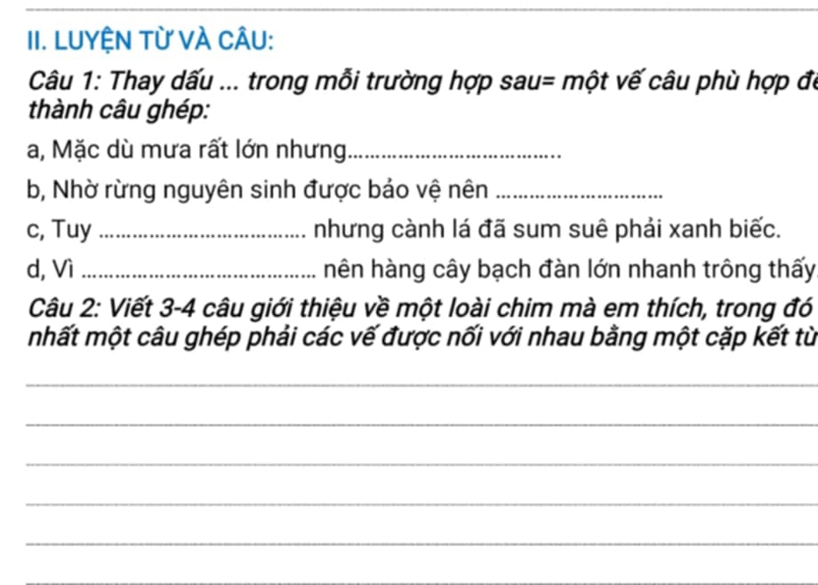 LUYỆN Từ VÀ CÂU: 
Câu 1: Thay dấu ... trong mỗi trường hợp sau= một vế câu phù hợp đó 
thành câu ghép: 
a, Mặc dù mưa rất lớn nhưng_ 
b, Nhờ rừng nguyên sinh được bảo vệ nên_ 
c, Tuy _nhưng cành lá đã sum suê phải xanh biếc. 
d, Vì _hên hàng cây bạch đàn lớn nhanh trông thấy 
Câu 2: Viết 3- 4 câu giới thiệu về một loài chim mà em thích, trong đó 
mhất một câu ghép phải các vế được nối với nhau bằng một cặp kết từ 
_ 
_ 
_ 
_ 
_