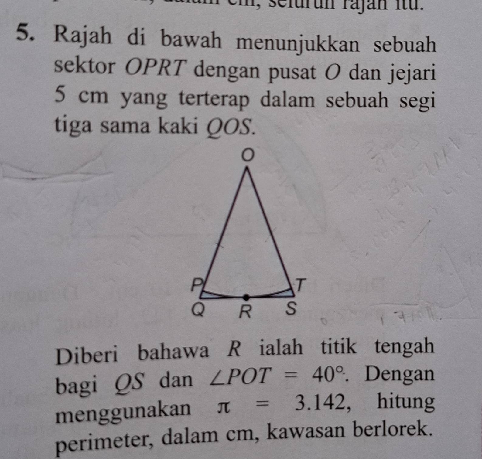 1, selurun rajan itu. 
5. Rajah di bawah menunjukkan sebuah 
sektor OPRT dengan pusat O dan jejari
5 cm yang terterap dalam sebuah segi 
tiga sama kaki QOS. 
Diberi bahawa Ržialah titik tengah 
bagi QS dan ∠ POT=40°. Dengan 
menggunakan π =3.142 ， hitung 
perimeter, dalam cm, kawasan berlorek.