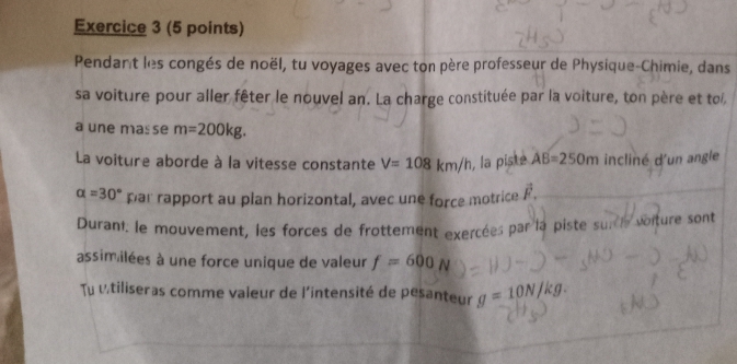 Pendant les congés de noël, tu voyages avec ton père professeur de Physique-Chimie, dans 
sa voiture pour aller fêter le nouvel an. La charge constituée par la voiture, ton père et toi, 
a une mas se m=200kg. 
La voiture aborde à la vitesse constante V=108km/h , la piste AB=250m incliné d'un angle
alpha =30° par rapport au plan horizontal, avec une force motrice vector F. 
Durant. le mouvement, les forces de frottement exercées par la piste sur le voiture sont 
assimilées à une force unique de valeur f=600N
Tu utiliseras comme valeur de l'intensité de pesanteur g=10N/