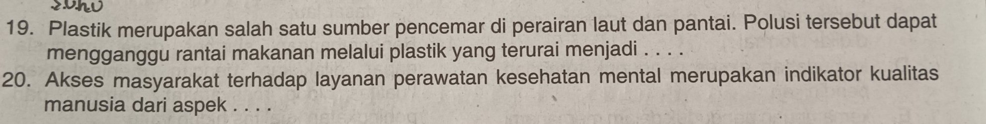 Plastik merupakan salah satu sumber pencemar di perairan laut dan pantai. Polusi tersebut dapat 
mengganggu rantai makanan melalui plastik yang terurai menjadi . . . . 
20. Akses masyarakat terhadap layanan perawatan kesehatan mental merupakan indikator kualitas 
manusia dari aspek . . . .