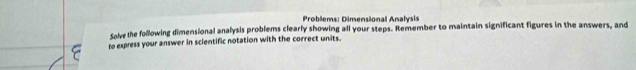 Problems: Dimensional Analysis 
Solve the following dimensional analysis problems clearly showing all your steps. Remember to maintain significant figures in the answers, and 
to express your answer in scientific notation with the correct units.