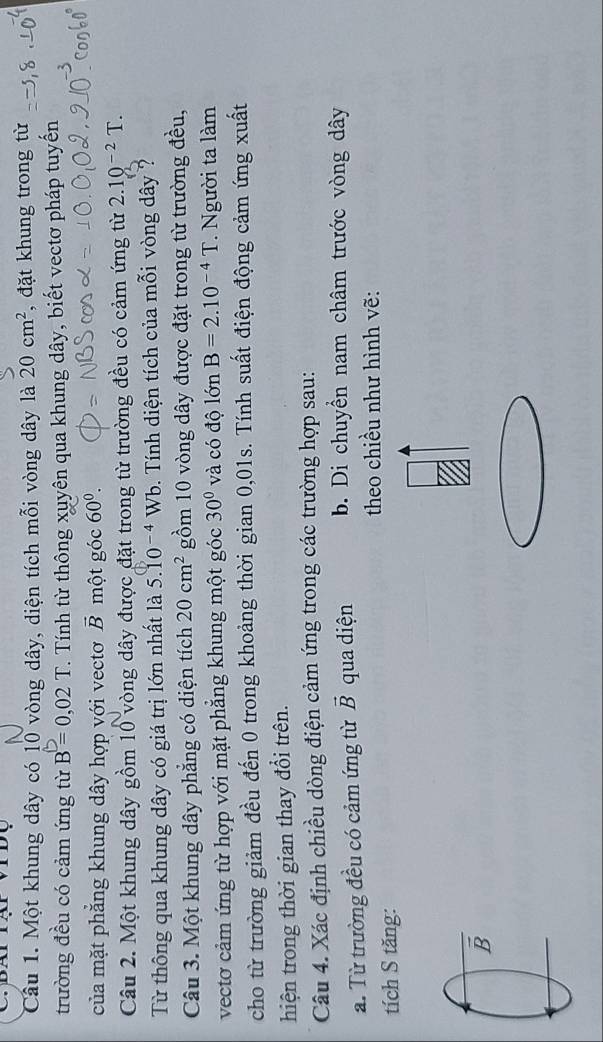 Một khung dây có 10 vòng dây, diện tích mỗi vòng dây là 20cm^2 , đặt khung trong từ 
trường đều có cảm ứng từ B=0,02T T. Tính từ thông xuyên qua khung dây, biết vectơ pháp tuyến 
của mặt phẳng khung dây hợp với vectơ vector B một góc 60^0. 
Câu 2. Một khung dây gồm 10 vòng dây được đặt trong từ trường đều có cảm ứng từ 2.10^(-2)T. 
Từ thông qua khung dây có giá trị lớn nhất là 5.10^(-4)Wb. Tính diện tích của mỗi vòng dây ? 
Câu 3. Một khung dây phẳng có diện tích 20cm^2 gồm 10 vòng dây được đặt trong từ trường đều, 
vectơ cảm ứng từ hợp với mặt phẳng khung một góc 30° và có độ lớn B=2.10^(-4)T. Người ta làm 
cho từ trường giảm đều đến 0 trong khoảng thời gian 0,01s. Tính suất điện động cảm ứng xuất 
hiện trong thời gian thay đổi trên. 
Câu 4. Xác định chiều dòng điện cảm ứng trong các trường hợp sau: 
a. Từ trường đều có cảm ứng từ vector B qua diện b. Di chuyền nam châm trước vòng dây 
theo chiều như hình vẽ: 
tích S tăng: 
B