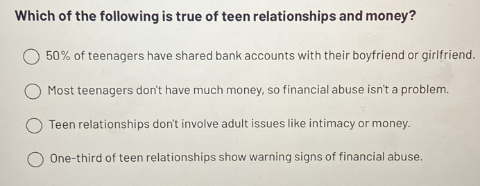 Which of the following is true of teen relationships and money?
50% of teenagers have shared bank accounts with their boyfriend or girlfriend.
Most teenagers don't have much money, so financial abuse isn't a problem.
Teen relationships don't involve adult issues like intimacy or money.
One-third of teen relationships show warning signs of financial abuse.