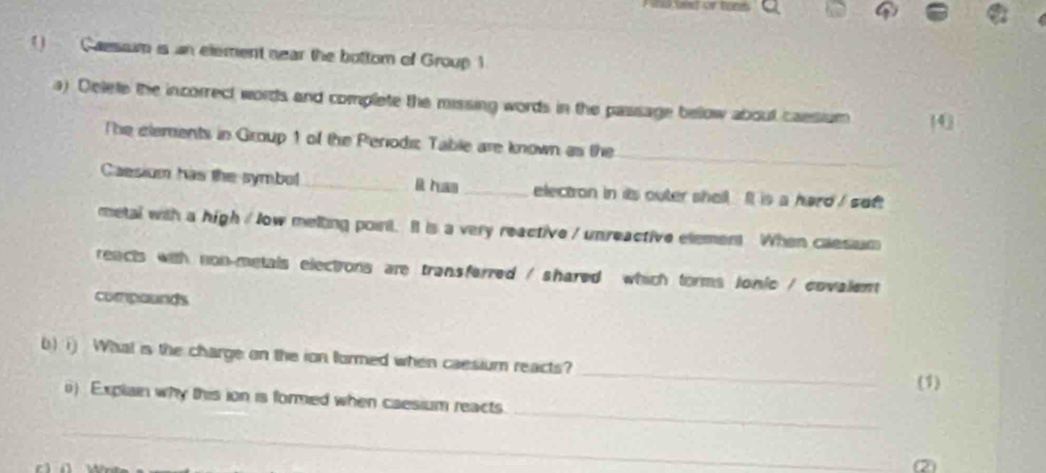 Caessim is an element near the bottom of Group 1 
a) Delee the incorrect words and complete the missing words in the passage below about caesium 0 
_ 
The elements in Group 1 of the Periodi Table are known as the 
Caesium has the symbol _it has_ electon in its outer shell It is a hard / soft 
metal with a high / low melting poirt. It is a very reactive / unreactive element When caesium 
reacts with non-metals elections are transferred / shared which forms lonic / covalent 
compounds 
_ 
b) i) What is the charge on the ion formed when caesium reacts? 
(1) 
_ 
i) Explain why this ion is formed when caesium reacts 
_ 
②