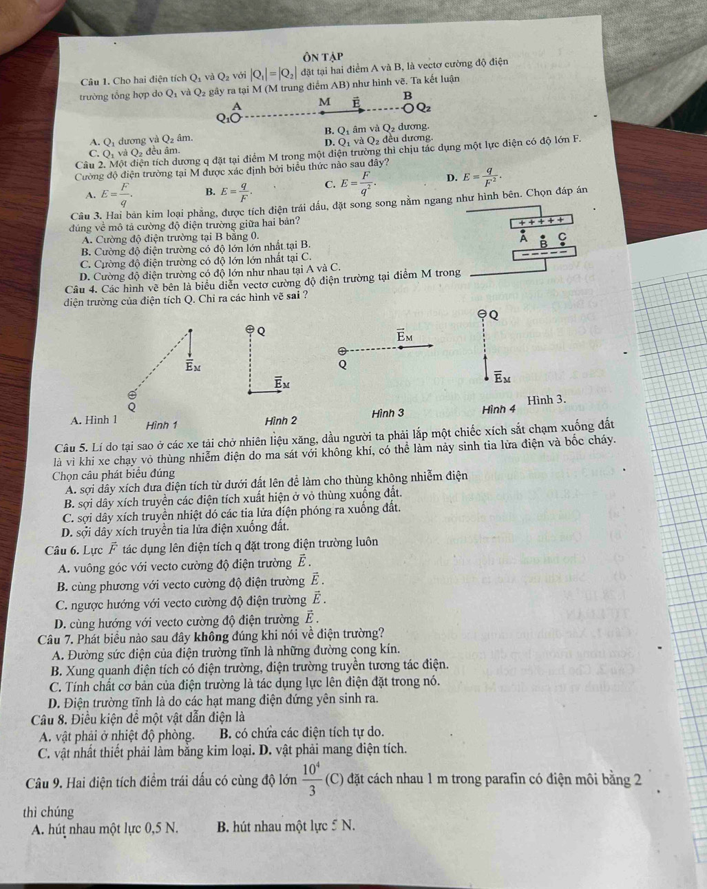 Cho hai điện tích Q_1 và Q_2 với |Q_1|=|Q_2| đặt tại hai điểm A và B, là vectơ cường độ điện
trường tổng hợp do Q_1 và Q_2 gây ra tại M (M trung điểm AB ) như hình vẽ. Ta kết luận
A
M vector E B
A. Q_1 dương và Q_2 âm. B. O_1 âm và Q_2 dương.
D. Q_1vaQ 2 đều dương.
Câu 2. Một điện tích dương q đặt tại điểm M trong một diện trường thì chịu tác dụng một lực điện có độ lớn F.
C. O_1 và Q đêu âm.
Cường độ điện trường tại M được xác định bởi biểu thức nảo sau đây?
A. E= F/q . B. E= q/F . C. E= F/q^2 . D. E= q/F^2 .
Câu 3. Hai bản kim loại phẳng, được tích điện trái dấu, đặt song song nằm ngang như hình bên. Chọn đáp án
đúng về mô tả cường độ điện trường giữa hai bản?
A
A. Cường độ điện trường tại B bằng 0.
B. Cường độ điện trường có độ lớn lớn nhất tại B.
A
C. Cường độ điện trường có độ lớn lớn nhất tại C.
D. Cường độ điện trường có độ lớn như nhau tại A và C.
Câu 4. Các hình vẽ bên là biểu diễn vectơ cường độ điện trường tại điểm M trong
diện trường của điện tích Q. Chỉ ra các hình vẽ sai ?
Q
Q
vector E_M
 downarrow /E _M
Q
overline E_M
overline E_M
Q Hình 4
A. Hình 1 Hình 1
Hình 2 Hình 3 Hình 3.
Câu 5. Lí do tại sao ở các xe tải chở nhiên liệu xăng, dầu người ta phải lắp một chiếc xích sắt chạm xuống đất
là vì khi xe chạy vỏ thùng nhiễm điện do ma sát với không khí, có thể làm này sinh tia lửa điện và bốc cháy.
Chọn câu phát biểu đúng
A. sợi dây xích dưa điện tích từ dưới đất lên để làm cho thùng không nhiễm điện
B. sợi dây xích truyền các điện tích xuất hiện ở vỏ thùng xuống đất.
C. sợi dây xích truyền nhiệt dó các tia lửa điện phóng ra xuống đất.
D. sợi dây xích truyền tia lửa điện xuống đất.
Câu 6. Lực vector F tác dụng lên điện tích q đặt trong điện trường luôn
A. vuông góc với vecto cường độ điện trường E.
B. cùng phương với vecto cường độ điện trường vector E.
C. ngược hướng với vecto cường độ điện trường overline E
D. cùng hướng với vecto cường độ điện trường vector E.
Câu 7. Phát biểu nào sau đây không đúng khi nói về điện trường?
A. Đường sức điện của điện trường tĩnh là những đường cong kín.
B. Xung quanh điện tích có điện trường, điện trường truyền tương tác điện.
C. Tính chất cơ bản của điện trường là tác dụng lực lên điện đặt trong nó.
D. Điện trường tĩnh là do các hạt mang điện đứng yên sinh ra.
Câu 8. Điều kiện đề một vật dẫn điện là
A. vật phải ở nhiệt độ phòng. B. có chứa các điện tích tự do.
C. vật nhất thiết phải làm bằng kim loại. D. vật phải mang điện tích.
Câu 9. Hai điện tích điểm trái dấu có cùng độ lớn  10^4/3  (C) đặt cách nhau 1 m trong parafin có điện môi bằng 2
thì chúng
A. húţ nhau một lực 0,5 N. B. hút nhau một lực 5 N.