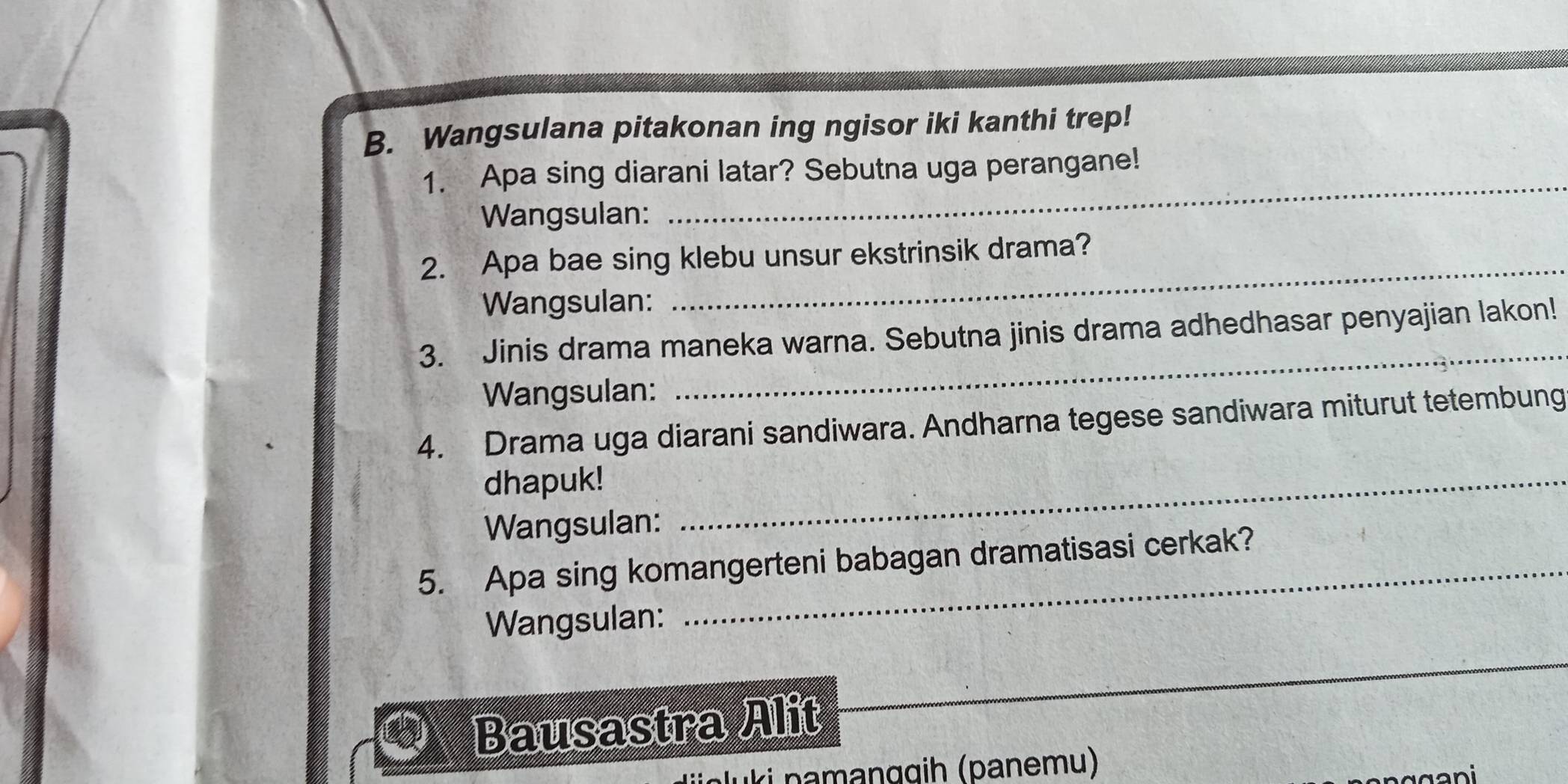 Wangsulana pitakonan ing ngisor iki kanthi trep! 
1. Apa sing diarani latar? Sebutna uga perangane! 
Wangsulan: 
_ 
2. Apa bae sing klebu unsur ekstrinsik drama? 
Wangsulan: 
_ 
3. Jinis drama maneka warna. Sebutna jinis drama adhedhasar penyajian lakon! 
Wangsulan: 
4. Drama uga diarani sandiwara. Andharna tegese sandiwara miturut tetembung 
dhapuk!_ 
Wangsulan: 
5. Apa sing komangerteni babagan dramatisasi cerkak? 
Wangsulan: 
_ 
Bausastra Alit 
ki namanggih (panemu)