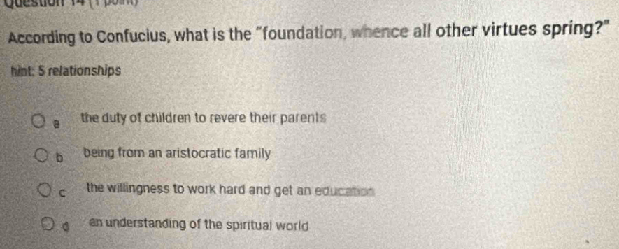 According to Confucius, what is the "foundation, whence all other virtues spring?"
hint: 5 relationships
a the duty of children to revere their parents
b being from an aristocratic family
C the willingness to work hard and get an education .
an understanding of the spiritual world