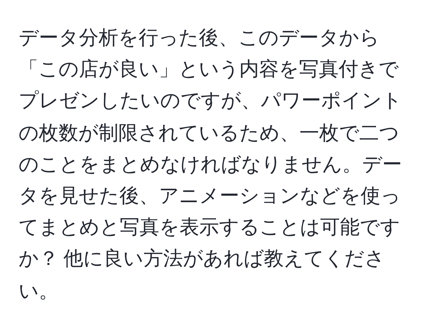 データ分析を行った後、このデータから「この店が良い」という内容を写真付きでプレゼンしたいのですが、パワーポイントの枚数が制限されているため、一枚で二つのことをまとめなければなりません。データを見せた後、アニメーションなどを使ってまとめと写真を表示することは可能ですか？ 他に良い方法があれば教えてください。