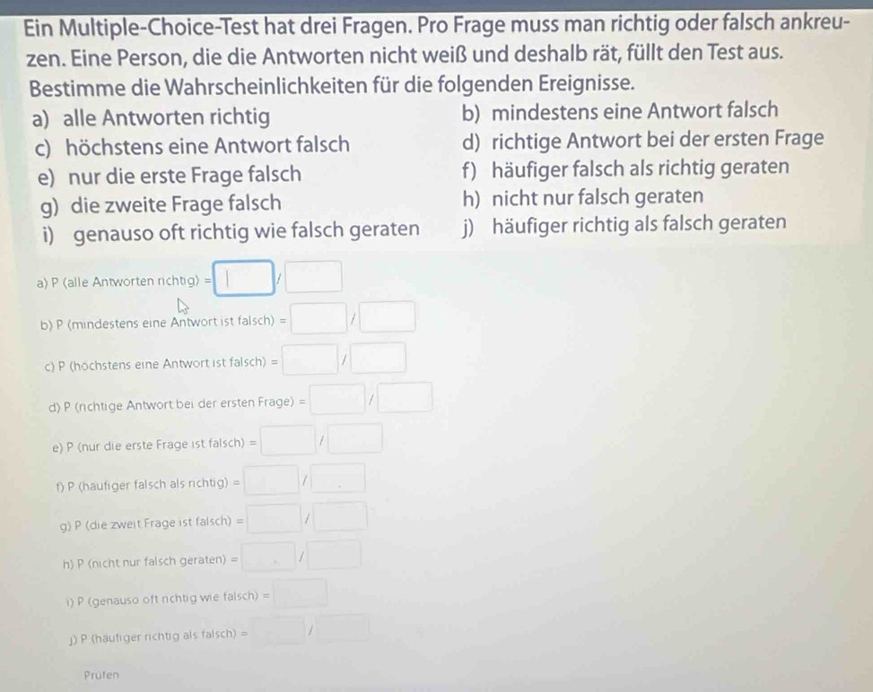 Ein Multiple-Choice-Test hat drei Fragen. Pro Frage muss man richtig oder falsch ankreu- 
zen. Eine Person, die die Antworten nicht weiß und deshalb rät, füllt den Test aus. 
Bestimme die Wahrscheinlichkeiten für die folgenden Ereignisse. 
a) alle Antworten richtig b) mindestens eine Antwort falsch 
c) höchstens eine Antwort falsch d) richtige Antwort bei der ersten Frage 
e) nur die erste Frage falsch f) häufiger falsch als richtig geraten 
g) die zweite Frage falsch h) nicht nur falsch geraten 
i) genauso oft richtig wie falsch geraten j) häufiger richtig als falsch geraten 
a) P (alle Antworten richtig) g)=□ /□
b) P (mindestens eine Antwort ist falsch) =□ /□
c) P (höchstens eine Antwort ist falsch) =□ /□
d) P (rchtige Antwort bei der erster frage)=□ /□
e) P (nur die erste Frage 1st falsch) =□ /□
f) P (häufiger falsch als richtig) =□ /□
g) P (die zweit Frage ist falsch) =□ /□
h) P (nicht nur falsch geraten) =□ /□
i) P (genauso oft rchtig wie falsch) =□
」) P (häufiger richtig als falsch) =□ /□
Prufen