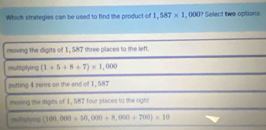 Which strategies can be used to find the product of 1,587* 1, D 00 ? Select two options
moving the digits of 1, 587 three places to the left.
multiplying (1+5+8+7)* 1,000
putting 4 zeres on the end of 1, 587
moving the digits of 1, 587 four places to the right
multiplying (100,000+50,000+8,000+700)* 10