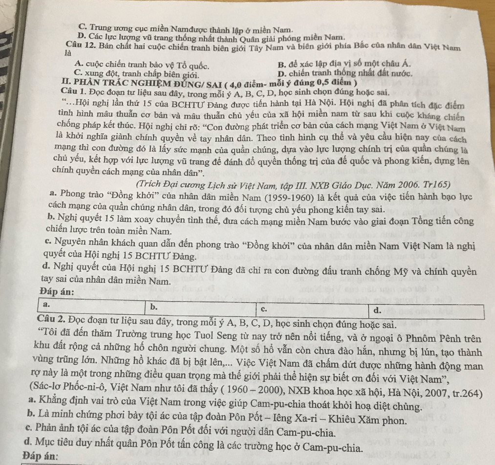 C. Trung ương cục miền Namđược thành lập ở miền Nam.
D. Các lực lượng vũ trang thống nhất thành Quân giải phóng miền Nam.
Câu 12. Bản chất hai cuộc chiến tranh biên giới Tây Nam và biên giới phía Bắc của nhân dân Việt Nam
là
A. cuộc chiến tranh bảo vệ Tổ quốc. B. để xác lập địa yị số một châu Á.
C. xung đột, tranh chấp biên giới. D. chiến tranh thống nhất đất nước.
II. PHÀN TRÁC NGHIỆM ĐƯNG/ SAI ( 4,0 điểm- mỗi ý đúng 0,5 điểm )
Câu 1. Đọc đoạn tư liệu sau đây, trong mỗi ý A, B, C, D, học sinh chọn đúng hoặc sai.
Hội nghị lần thứ 15 của BCHTU Đảng được tiến hành tại Hà Nội. Hội nghị đã phân tích đặc điểm
tình hình mâu thuẫn cơ bản và mâu thuẫn chủ yếu của xã hội miền nam từ sau khi cuộc kháng chiến
chống pháp kết thúc. Hội nghị chỉ rõ: “Con đường phát triển cơ bản của cách mạng Việt Nam ở Việt Nam
là khởi nghĩa giành chính quyền về tay nhân dân. Theo tình hình cụ thể và yêu cầu hiện nay của cách
mạng thì con đường đó là lấy sức mạnh của quần chúng, dựa vào lực lượng chính trị của quần chúng là
chủ yếu, kết hợp với lực lượng vũ trang đề đánh đổ quyền thống trị của đế quốc và phong kiến, dựng lên
chính quyền cách mạng của nhân dân”.
(Trích Đại cương Lịch sử Việt Nam, tập III. NXB Giáo Dục. Năm 2006. Tr165)
a. Phong trào “Đồng khởi” của nhân dân miền Nam (1959-1960) là kết quả của việc tiến hành bạo lực
cách mạng của quần chúng nhân dân, trong đó đối tượng chủ yếu phong kiến tay sai.
b. Nghị quyết 15 làm xoay chuyển tình thể, đưa cách mạng miền Nam bước vào giai đoạn Tổng tiến công
chiến lược trên toàn miền Nam.
c. Nguyên nhân khách quan dẫn đến phong trào “Đồng khởi” của nhân dân miền Nam Việt Nam là nghị
quyết của Hội nghị 15 BCHTƯ Đảng.
d. Nghị quyết của Hội nghị 15 BCHTƯ Đảng đã chỉ ra con đường đấu tranh chống Mỹ và chính quyền
tay sai của nhân dân miền Nam.
Đáp án:
a.
b.
c.
d.
Câu 2. Đọc đoạn tư liệu sau đây, trong mỗi ý A, B, C, D, học sinh chọn đúng hoặc sai.
“Tôi đã đến thăm Trường trung học Tuol Seng từ nay trở nên nổi tiếng, và ở ngoại ô Phnôm Pênh trên
khu đất rộng cả những hố chôn người chung. Một số hổ vẫn còn chưa đào hắn, nhưng bị lún, tạo thành
vùng trũng lớn. Những hồ khác đã bị bật lên,... Việc Việt Nam đã chấm dứt được những hành động man
rợ này là một trong những điều quan trọng mà thế giới phải thể hiện sự biết ơn đối với Việt Nam'',
(Sác-lơ Phốc-ni-ô, Việt Nam như tôi đã thấy ( 1960 - 2000), NXB khoa học xã hội, Hà Nội, 2007, tr.264)
a. Khẳng định vai trò của Việt Nam trong việc giúp Cam-pu-chia thoát khỏi hoạ diệt chủng.
b. Là minh chứng phơi bày tội ác của tập đoàn Pôn Pốt - Iêng Xa-ri - Khiêu Xăm phon.
c. Phản ảnh tội ác của tập đoàn Pôn Pốt đối với người dân Cam-pu-chia.
d. Mục tiêu duy nhất quân Pôn Pốt tấn công là các trường học ở Cam-pu-chia.
Đáp án: