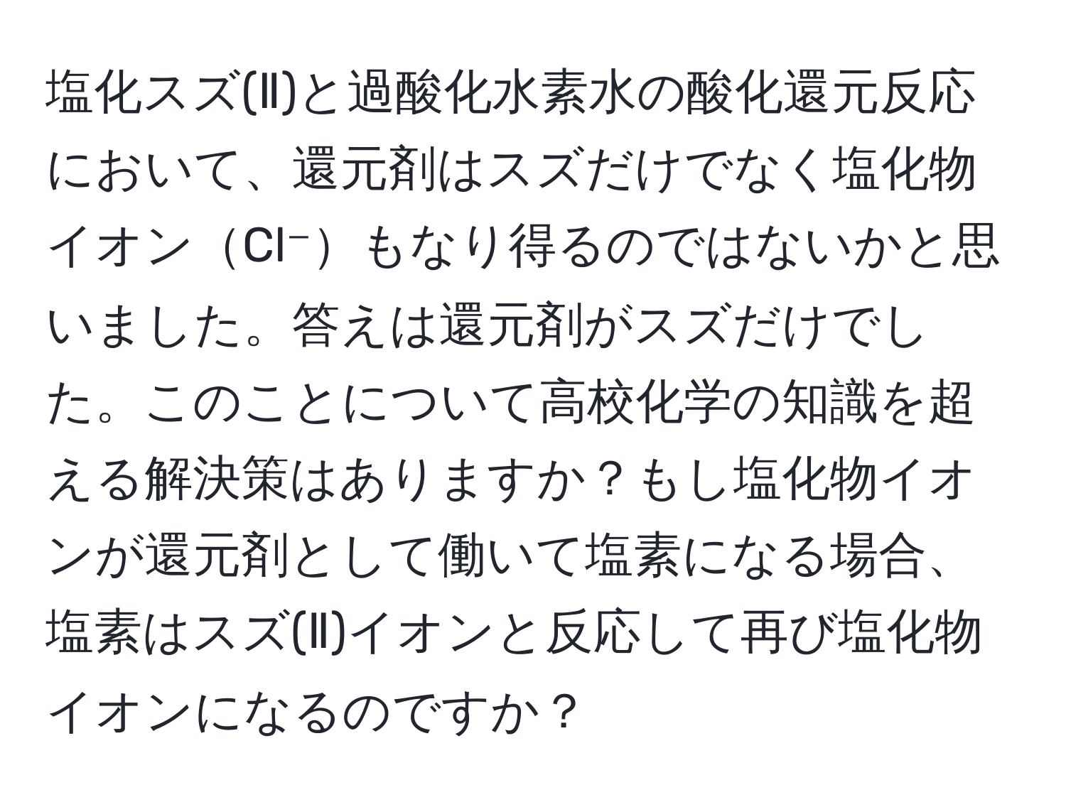 塩化スズ(Ⅱ)と過酸化水素水の酸化還元反応において、還元剤はスズだけでなく塩化物イオンCl⁻もなり得るのではないかと思いました。答えは還元剤がスズだけでした。このことについて高校化学の知識を超える解決策はありますか？もし塩化物イオンが還元剤として働いて塩素になる場合、塩素はスズ(Ⅱ)イオンと反応して再び塩化物イオンになるのですか？