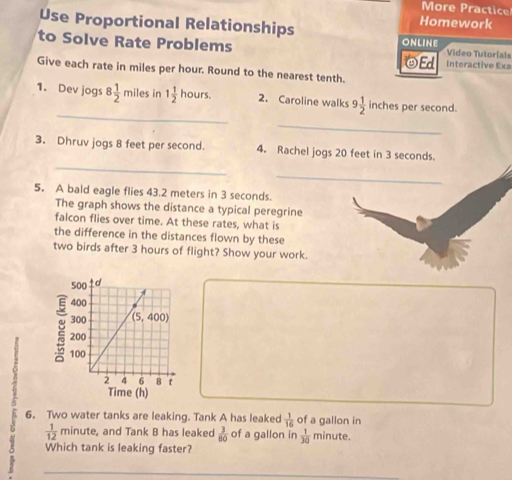 More Practice
Homework
Use Proportional Relationships online
to Solve Rate Problems ☻Ed Interactive Exa Video Tutorials
Give each rate in miles per hour. Round to the nearest tenth.
_
1. Dev jogs 8 1/2 mile s in 1 1/2  hours. 2. Caroline walks 9 1/2  inches per second.
_
_
3. Dhruv jogs 8 feet per second. 4. Rachel jogs 20 feet in 3 seconds.
_
5. A bald eagle flies 43.2 meters in 3 seconds.
The graph shows the distance a typical peregrine
falcon flies over time. At these rates, what is
the difference in the distances flown by these
two birds after 3 hours of flight? Show your work.
2
6. Two water tanks are leaking. Tank A has leaked  1/16  of a gallon in
 1/12  minute, and Tank B has leaked  3/80  of a gallon in  1/30  minute.
Which tank is leaking faster?