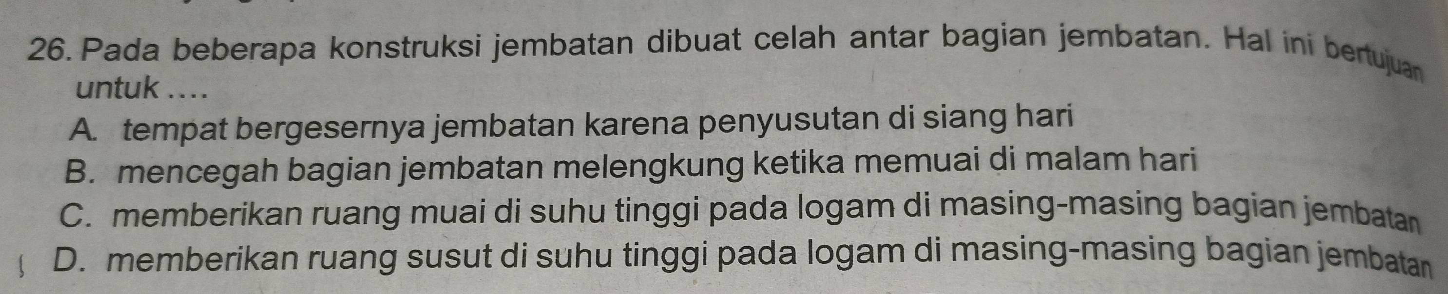 Pada beberapa konstruksi jembatan dibuat celah antar bagian jembatan. Hal ini bertujuan
untuk ....
A. tempat bergesernya jembatan karena penyusutan di siang hari
B. mencegah bagian jembatan melengkung ketika memuai di malam hari
C. memberikan ruang muai di suhu tinggi pada logam di masing-masing bagian jembatan
D. memberikan ruang susut di suhu tinggi pada logam di masing-masing bagian jembatan