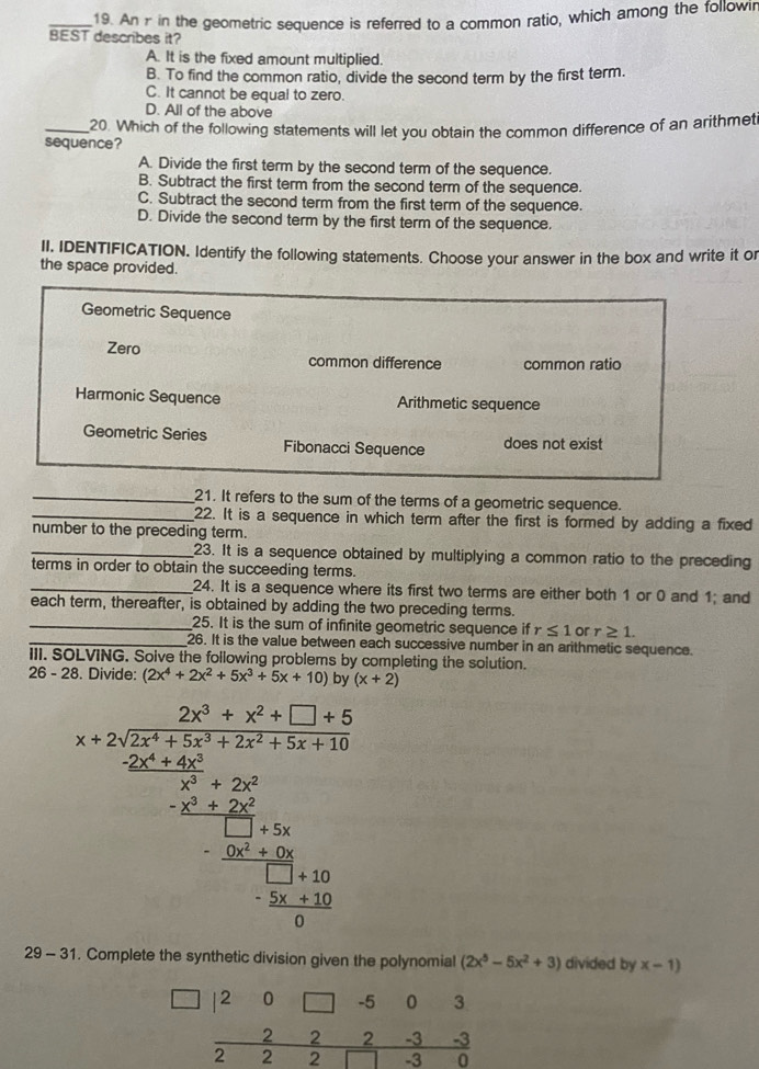 An r in the geometric sequence is referred to a common ratio, which among the followi
BEST describes it?
A. It is the fixed amount multiplied.
B. To find the common ratio, divide the second term by the first term.
C. It cannot be equal to zero.
D. All of the above
_20. Which of the following statements will let you obtain the common difference of an arithmeti
sequence?
A. Divide the first term by the second term of the sequence.
B. Subtract the first term from the second term of the sequence.
C. Subtract the second term from the first term of the sequence.
D. Divide the second term by the first term of the sequence.
II. IDENTIFICATION. Identify the following statements. Choose your answer in the box and write it or
the space provided.
Geometric Sequence
Zero common difference common ratio
Harmonic Sequence Arithmetic sequence
Geometric Series Fibonacci Sequence
does not exist
_21. It refers to the sum of the terms of a geometric sequence.
_22. It is a sequence in which term after the first is formed by adding a fixed
number to the preceding term.
_23. It is a sequence obtained by multiplying a common ratio to the preceding
terms in order to obtain the succeeding terms.
_24. It is a sequence where its first two terms are either both 1 or 0 and 1; and
each term, thereafter, is obtained by adding the two preceding terms.
_25. It is the sum of infinite geometric sequence if r≤ 1 or r≥ 1.
_26. It is the value between each successive number in an arithmetic sequence.
III. SOLVING. Solve the following problems by completing the solution.
26 - 28. Divide: (2x^4+2x^2+5x^3+5x+10 by (x+2)
a=frac frac (a+b)^2+(c+d)^2+(b+c)^2+b^2+c^2+b^2+(b+c)^2b)ab^b-2a°
29 - 31. Complete the synthetic division given the polynomial (2x^5-5x^2+3) divided by x-1)
beginarrayr □ |20□ -503 -222-3-3 hline 22□ -30endarray