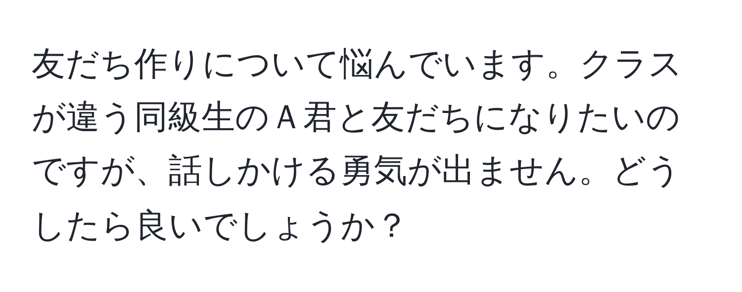 友だち作りについて悩んでいます。クラスが違う同級生のＡ君と友だちになりたいのですが、話しかける勇気が出ません。どうしたら良いでしょうか？