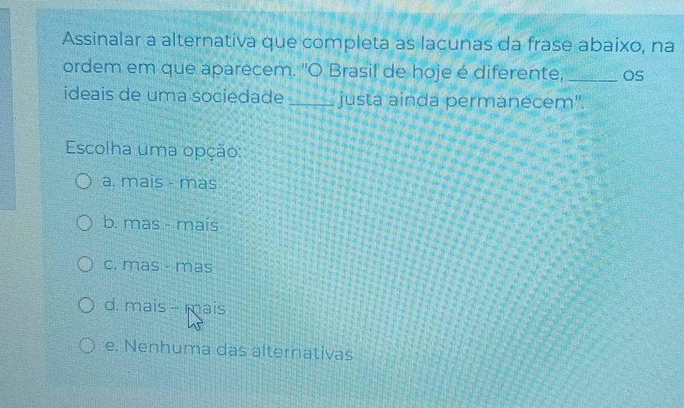 Assinalar a alternativa que completa as lacunas da frase abaixo, na
ordem em que aparecem. 'O Brasil de hoje é diferente, _OS
ideais de uma sociedade _justa ainda permanecem".
Escolha uma opção:
a. mais - mas
b. mas - mais
c. mas - mas
d. mais - mais
e. Nenhuma das alternativas