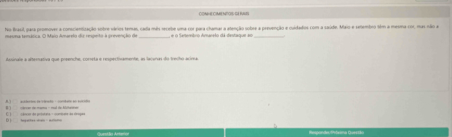 CONHECIMENTOS GERAIS
No Brasil, para promover a conscientização sobre vários temas, cada mês recebe uma cor para chamar a atenção sobre a prevenção e cuidados com a saúde. Maio e setembro têm a mesma cor, mas não a
mesma temática. O Maio Amarelo diz respeito à prevenção de _, e o Setembro Amarelo dá destaque ao_
Assinale a alternativa que preenche, correta e respectivamente, as lacunas do trecho acima
B ) A ) acidentes de trânsito - combano ao auicídio
cânce de mama - mal de Alztaime
C )
D ) Impaltes virais - autisoo câncor de próstalia - combee às Grogas
Questão Anterior Responder/Próxima Questão