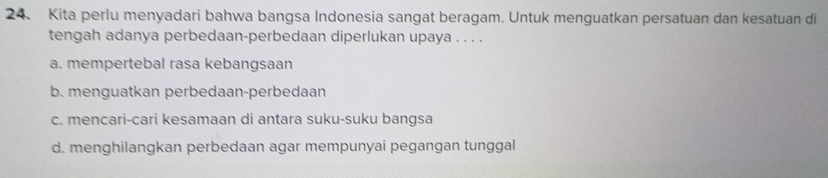 Kita perlu menyadari bahwa bangsa Indonesia sangat beragam. Untuk menguatkan persatuan dan kesatuan di
tengah adanya perbedaan-perbedaan diperlukan upaya . . . .
a. mempertebal rasa kebangsaan
b. menguatkan perbedaan-perbedaan
c. mencari-cari kesamaan di antara suku-suku bangsa
d. menghilangkan perbedaan agar mempunyai pegangan tunggal