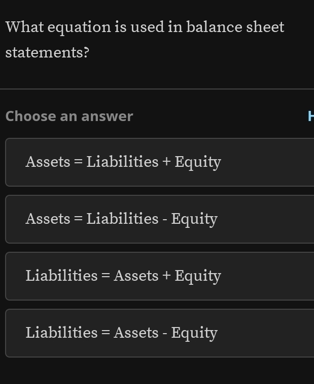 What equation is used in balance sheet
statements?
Choose an answer
Assets = Liabilities + Equity
Assets = Liabilities - Equity
Liabilities = Assets + Equity
Liabilities = Assets - Equity