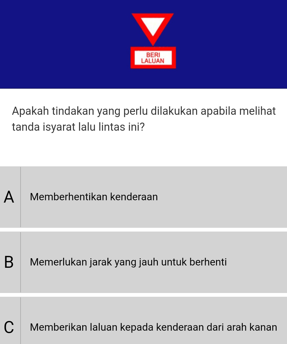 BERI
LALUAN
Apakah tindakan yang perlu dilakukan apabila melihat
tanda isyarat lalu lintas ini?
A Memberhentikan kenderaan
B Memerlukan jarak yang jauh untuk berhenti
C Memberikan laluan kepada kenderaan dari arah kanan