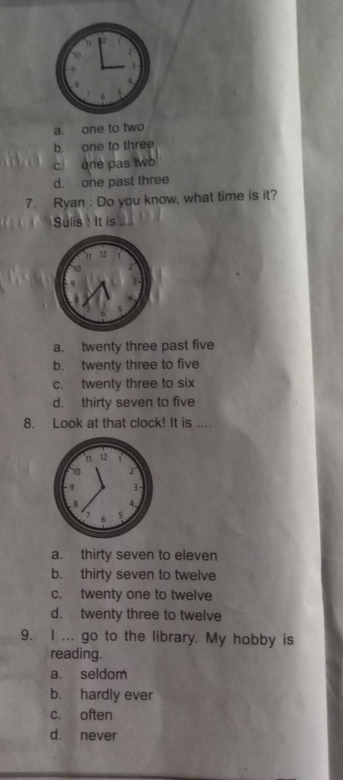 8 4
6
a. one to two
b. one to three
c. one pas two
d. one past three
7. Ryan : Do you know, what time is it?
Sulis : It is ....
a. twenty three past five
b. twenty three to five
c. twenty three to six
d. thirty seven to five
8. Look at that clock! It is ....
a. thirty seven to eleven
b. thirty seven to twelve
c. twenty one to twelve
d. twenty three to twelve
9. I ... go to the library. My hobby is
reading.
a. seldom
b. hardly ever
c. often
d. never