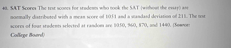 SAT Scores The test scores for students who took the SAT (without the essay) are 
normally distributed with a mean score of 1051 and a standard deviation of 211. The test 
scores of four students selected at random are 1050, 960, 870, and 1440. (Source: 
College Board)