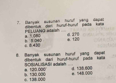 Banyak susunan huruf yang dapat
dibentuk dari huruf-huruf pada kata
PELUANG adalah ....
a. 1.080 d. 270
b. 5.040 e. 120
c. 8.430
8. Banyak susunan huruf yang dapat
dibentuk dari huruf-huruf pada kata
SOSIALISASI adalah ._
a. 120.000 ` d. 138.600
b. 130.000 e. 148.000
c. 138.000