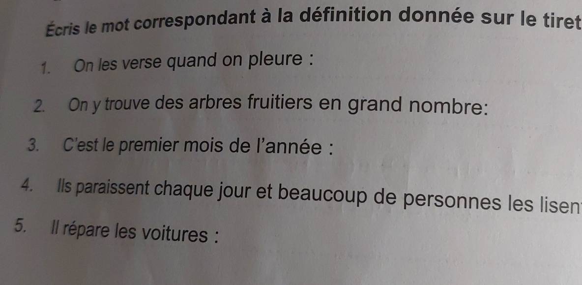 Écris le mot correspondant à la définition donnée sur le tiret 
1. On les verse quand on pleure : 
2. On y trouve des arbres fruitiers en grand nombre: 
3. C'est le premier mois de l'année : 
4. Ils paraissent chaque jour et beaucoup de personnes les lisen 
5. Il répare les voitures :