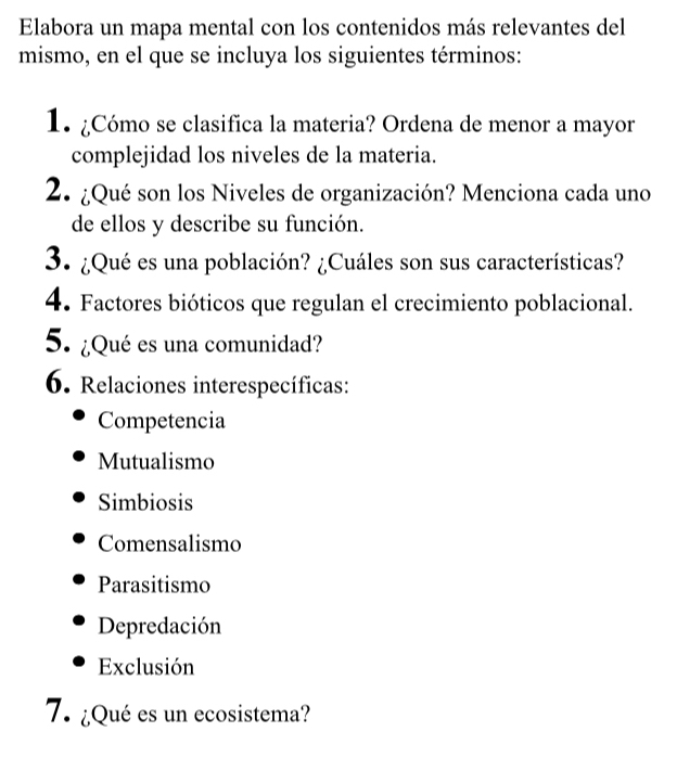 Elabora un mapa mental con los contenidos más relevantes del
mismo, en el que se incluya los siguientes términos:
1. ¿Cómo se clasifica la materia? Ordena de menor a mayor
complejidad los niveles de la materia.
2. ¿Qué son los Niveles de organización? Menciona cada uno
de ellos y describe su función.
3. ¿Qué es una población? ¿Cuáles son sus características?
4. Factores bióticos que regulan el crecimiento poblacional.
5. ¿Qué es una comunidad?
6. Relaciones interespecíficas:
Competencia
Mutualismo
Simbiosis
Comensalismo
Parasitismo
Depredación
Exclusión
7. ¿Qué es un ecosistema?