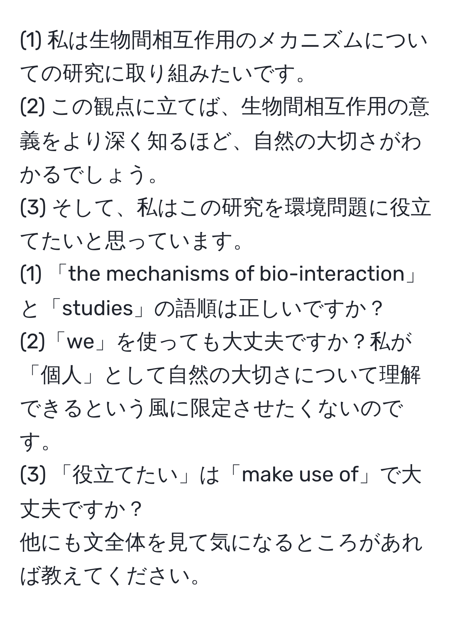 (1) 私は生物間相互作用のメカニズムについての研究に取り組みたいです。  
(2) この観点に立てば、生物間相互作用の意義をより深く知るほど、自然の大切さがわかるでしょう。  
(3) そして、私はこの研究を環境問題に役立てたいと思っています。  
(1) 「the mechanisms of bio-interaction」と「studies」の語順は正しいですか？  
(2)「we」を使っても大丈夫ですか？私が「個人」として自然の大切さについて理解できるという風に限定させたくないのです。  
(3) 「役立てたい」は「make use of」で大丈夫ですか？  
他にも文全体を見て気になるところがあれば教えてください。