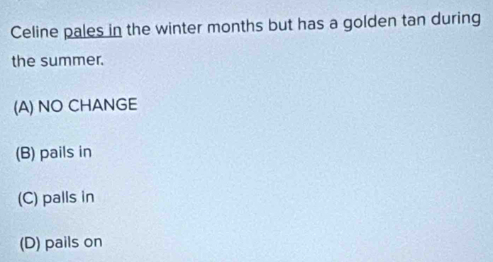 Celine pales in the winter months but has a golden tan during
the summer.
(A) NO CHANGE
(B) pails in
(C) palls in
(D) pails on