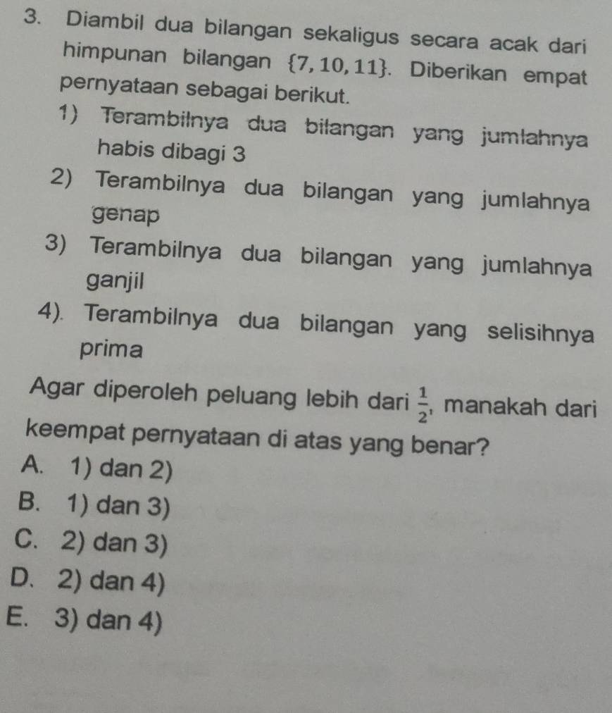 Diambil dua bilangan sekaligus secara acak dari
himpunan bilangan  7,10,11. Diberikan empat
pernyataan sebagai berikut.
1) Terambilnya dua bilangan yang jumlahnya
habis dibagi 3
2) Terambilnya dua bilangan yang jumlahnya
genap
3) Terambilnya dua bilangan yang jumlahnya
ganjil
4). Terambilnya dua bilangan yang selisihnya
prima
Agar diperoleh peluang lebih dari  1/2  , manakah dari
keempat pernyataan di atas yang benar?
A. 1) dan 2)
B. 1) dan 3)
C. 2) dan 3)
D. 2) dan 4)
E. 3) dan 4)