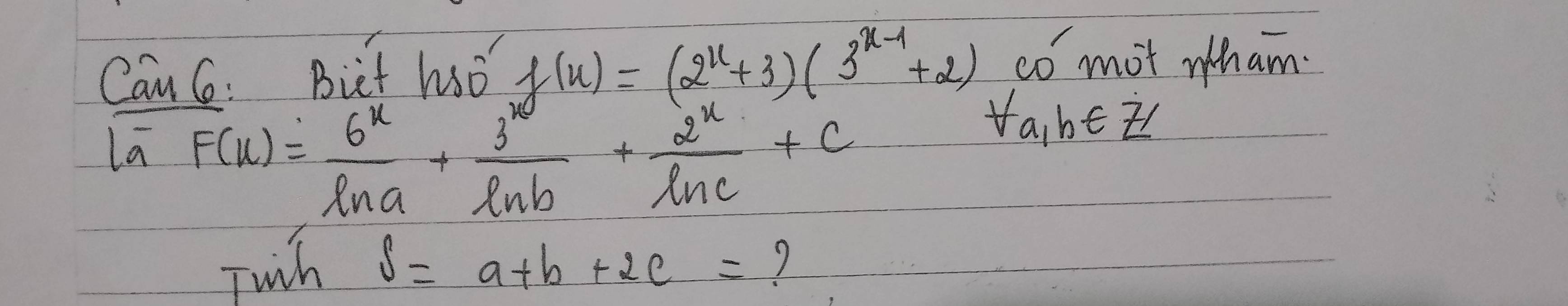 Can C: Bict ho f(x)=(2^x+3)(3^(x-1)+2) co mot h am.
la F(x)= 6^x/ln a + 3^x/ln b + 2^x/ln c +c
yabeis
Twh S=a+b+2c= 7