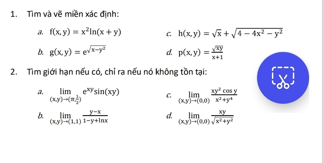 Tìm và vẽ miền xác định: 
a. f(x,y)=x^2ln (x+y) h(x,y)=sqrt(x)+sqrt(4-4x^2-y^2)
C. 
b. g(x,y)=e^(sqrt(x-y^2)) d. p(x,y)= sqrt(xy)/x+1 
2. Tìm giới hạn nếu có, chỉ ra nếu nó không tồn tại: 
a. limlimits _(x,y)to (π , 1/2 )e^(xy)sin (xy) limlimits _(x,y)to (0,0) xy^2cos y/x^2+y^4 
C. 
d. 
b. limlimits _(x,y)to (1,1) (y-x)/1-y+ln x  limlimits _(x,y)to (0,0) xy/sqrt(x^2+y^2) 