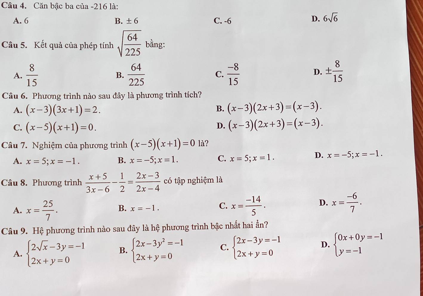 Căn bậc ba của -216 là:
A. 6 B. ± 6 C. -6
D. 6sqrt(6)
Câu 5. Kết quả của phép tính sqrt(frac 64)225 bằng:
A.  8/15  B.  64/225  C.  (-8)/15 
D. ±  8/15 
Câu 6. Phương trình nào sau đây là phương trình tích?
A. (x-3)(3x+1)=2. (x-3)(2x+3)=(x-3).
B.
C. (x-5)(x+1)=0. (x-3)(2x+3)=(x-3).
D.
Câu 7. Nghiệm của phương trình (x-5)(x+1)=0 là?
A. x=5;x=-1. B. x=-5;x=1.
C. x=5;x=1.
D. x=-5;x=-1.
Câu 8. Phương trình  (x+5)/3x-6 - 1/2 = (2x-3)/2x-4  có tập nghiệm là
A. x= 25/7 .
B. x=-1.
C. x= (-14)/5 .
D. x= (-6)/7 .
Câu 9. Hệ phương trình nào sau đây là hệ phương trình bậc nhất hai ẩn?
A. beginarrayl 2sqrt(x)-3y=-1 2x+y=0endarray. B. beginarrayl 2x-3y^2=-1 2x+y=0endarray. beginarrayl 2x-3y=-1 2x+y=0endarray. beginarrayl 0x+0y=-1 y=-1endarray.
C.
D.