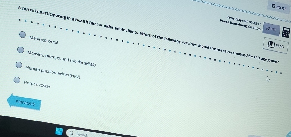 CLOSE

Time Elapsed: 00:48:19
Pause Remaining: 08:15:26 PAUSE
A nurse is participating in a health fair for older adult clients. Which of the following vaccines should the nurse recommend for this age group
Meningococcal
FLAG
Measles, mumps, and rubella (MMR)
Human papillomavirus (HPV)
Herpes zoster
PREVIOUS
Search