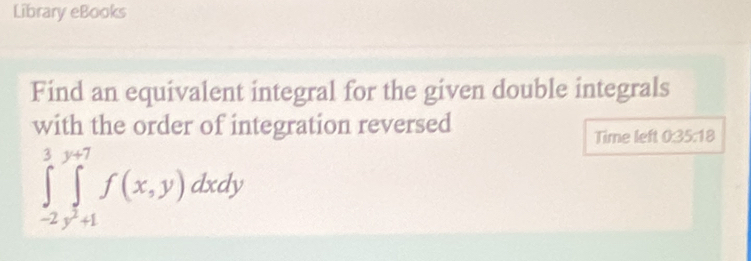 Library eBooks 
Find an equivalent integral for the given double integrals 
with the order of integration reversed 
Time left 0:35:18
∈tlimits _(-2)^3∈tlimits _y^2+1^y+7f(x,y)dxdy