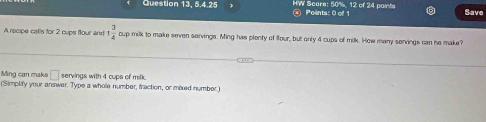 Question 13, 5.4.25 HW Score: 50%, 12 of 24 paints Save 
ⓧ Points: 0 of 1 
A recipe calls for 2 cups flour and 1 3/4  cup milk to make seven servings. Ming has plenty of flour, but only 4 cups of milk. How many servings can he make? 
Ming can make □ servings with 4 cups of milk. 
(Simplify your answer. Type a whole number, fraction, or mixed number.)