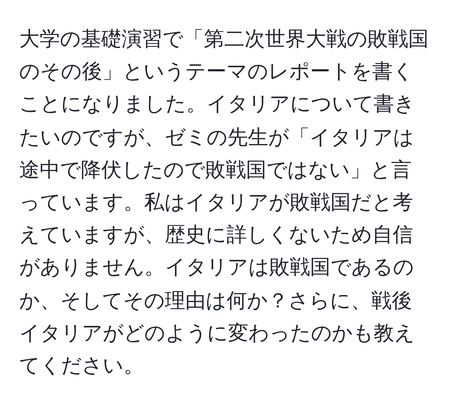 大学の基礎演習で「第二次世界大戦の敗戦国のその後」というテーマのレポートを書くことになりました。イタリアについて書きたいのですが、ゼミの先生が「イタリアは途中で降伏したので敗戦国ではない」と言っています。私はイタリアが敗戦国だと考えていますが、歴史に詳しくないため自信がありません。イタリアは敗戦国であるのか、そしてその理由は何か？さらに、戦後イタリアがどのように変わったのかも教えてください。