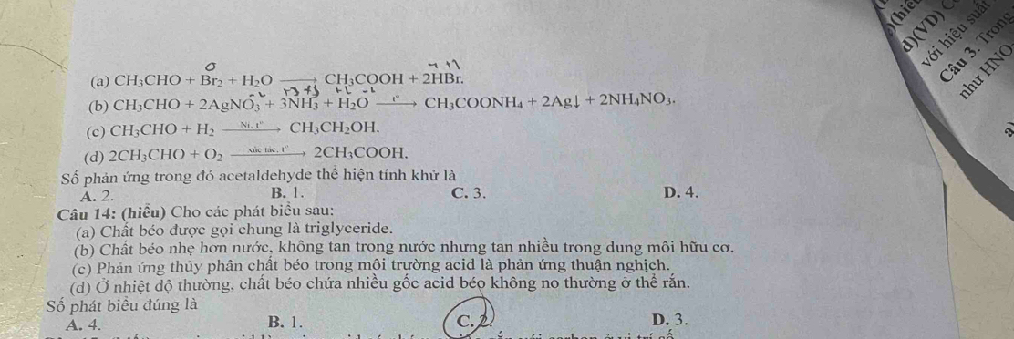 ới hiệu suâ
(a) CH₃CHO + Br₂ + H₂O —— CH₃COOH + 2HBr.
âu 3. Tron
M+( 
ư H N
(b) CH_3CHO+2AgNO_3+3NH_3+H_2Oxrightarrow rCH_3COONH_4+2Agdownarrow +2NH_4NO_3.
(c) CH_3CHO+H_2xrightarrow Ni.vCH_3CH_2OH. 、
(d) 2CH_3CHO+O_2xrightarrow sin tic.r2CH_3COOH. 
Số phản ứng trong đó acetaldehyde thể hiện tính khử là C. 3.
A. 2. B. 1. D. 4.
Câu 14: (hiểu) Cho các phát biểu sau:
(a) Chất béo được gọi chung là triglyceride.
(b) Chất béo nhẹ hơn nước, không tan trong nước nhưng tan nhiều trong dung môi hữu cơ.
(c) Phản ứng thủy phân chất béo trong môi trường acid là phản ứng thuận nghịch.
(d) Ở nhiệt độ thường, chất béo chứa nhiều gốc acid béo không no thường ở thể rắn.
Số phát biểu đúng là
A. 4. B. 1. C. 2 D. 3.