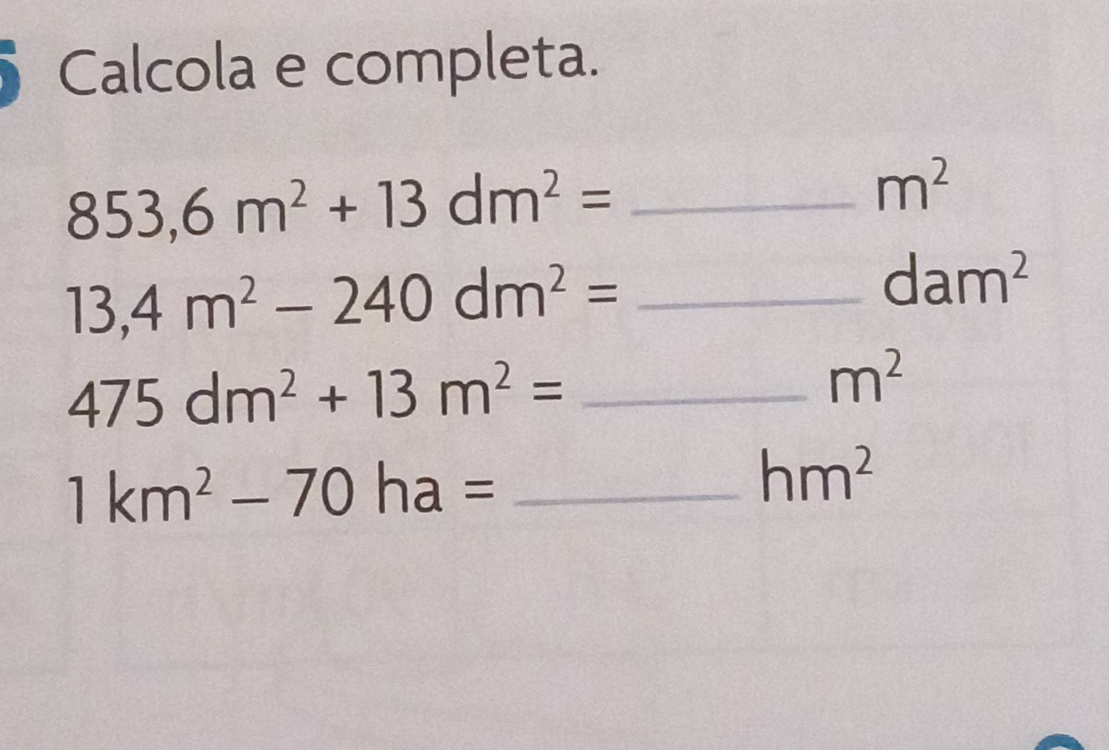 Calcola e completa. 
_ 853,6m^2+13dm^2=
m^2
13,4m^2-240dm^2= _
dam^2
_ 475dm^2+13m^2=
m^2
_ 1km^2-70ha=
hm^2