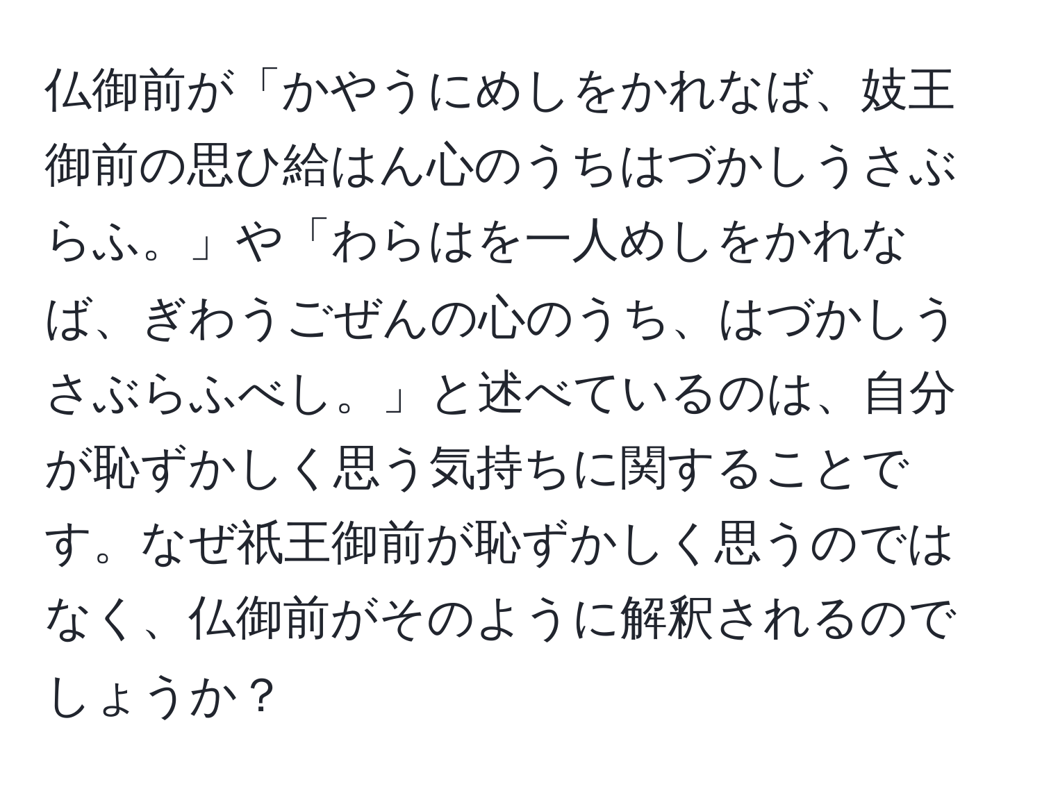 仏御前が「かやうにめしをかれなば、妓王御前の思ひ給はん心のうちはづかしうさぶらふ。」や「わらはを一人めしをかれなば、ぎわうごぜんの心のうち、はづかしうさぶらふべし。」と述べているのは、自分が恥ずかしく思う気持ちに関することです。なぜ祇王御前が恥ずかしく思うのではなく、仏御前がそのように解釈されるのでしょうか？