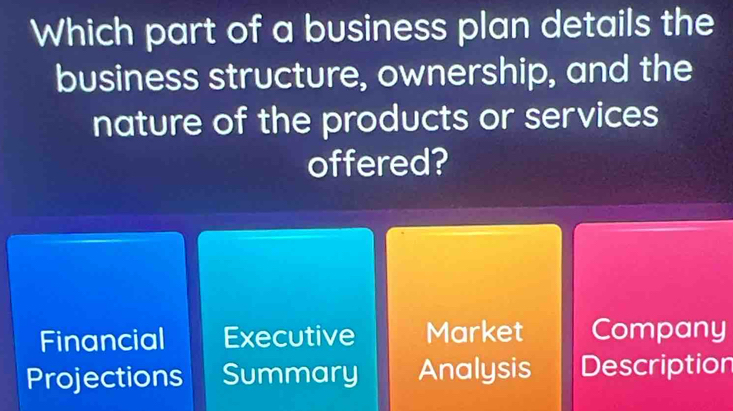 Which part of a business plan details the
business structure, ownership, and the
nature of the products or services
offered?
Financial Executive Market Company
Projections Summary Analysis Description