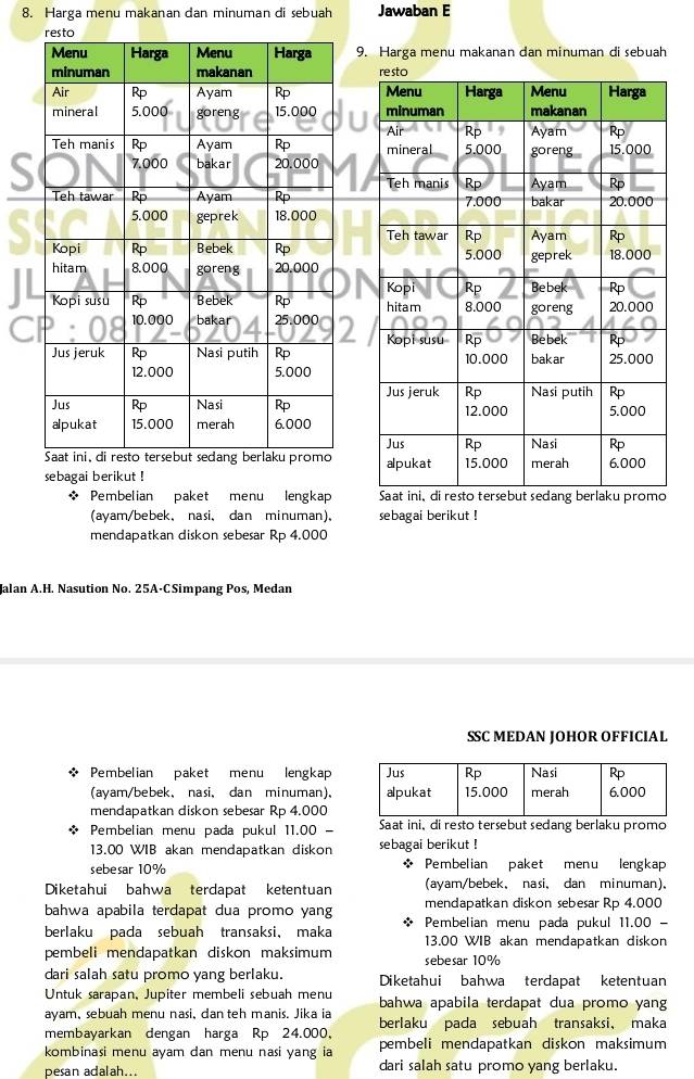 Harga menu makanan dan minuman di sebuah Jawaban E
9. Harga menu makanan dan minuman di sebuah
 
 
sebagai berikut !
Pembelian paket menu lengkap 
(ayam/bebek,nasi、 dan minuman)、 sebagai berikut !
mendapatkan diskon sebesar Rp 4.000
Jalan A.H. Nasution No. 25A-CSimpang Pos, Medan
SSC MEDAN JOHOR OFFICIAL
* Pembelian paket menu lengkap
(ayam/bebek、nasi、 dan minuman).
mendapatkan diskon sebesar Rp 4.000
* Pembelian menu pada pukul 11.00 - Saat ini, di resto tersebut sedang berlaku promo
13.00 WIB akan mendapatkan diskon sebagai berikut !
sebesar 10% * Pembelian paket menu lengkap
Diketahui bahwa terdapat ketentuan (ayam/bebek, nasi、 dan minuman).
bahwa apabila terdapat dua promo yang mendapatkan diskon sebesar Rp 4.000
Pembelian menu pada pukul 11.00 -
berlaku pada sebuah transaksi， maka 13.00 WIB akan mendapatkan diskon
pembeli mendapatkan diskon maksimum sebesar 10%
dari salah satu promo yang berlaku. Diketahui bahwa terdapat ketentuan
Untuk sarapan, Jupiter membeli sebuah menu bahwa apabila terdapat dua promo yang
ayam, sebuah menu nasi, dan teh manis. Jika ia berlaku pada sebuah transaksi， maka
membayarkan dengan harga Rp 24.000，
kombinasi menu ayam dan menu nasi yang ia pembeli mendapatkan diskon maksimum
pesan adalah... dari salah satu promo yang berlaku.