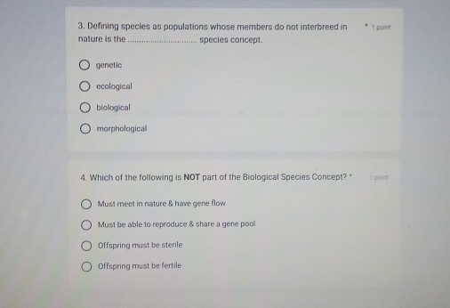 Defining species as populations whose members do not interbreed in 1 paint
nature is the_ species concept.
genetic
ecological
biological
morphological
4. Which of the following is NOT part of the Biological Species Concept? *
Must meet in nature & have gene flow
Must be able to reproduce & share a gene pool
Offspring must be sterile
Offspring must be fertile