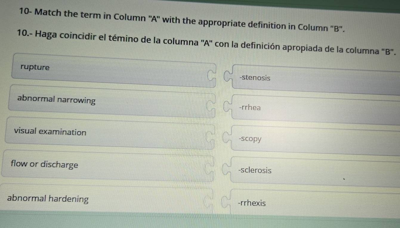 10- Match the term in Column ''A' with the appropriate definition in Column "B'.
10.- Haga coincidir el témino de la columna ''A'' con la definición apropiada de la columna 'B'.
rupture -stenosis
abnormal narrowing -rrhea
visual examination -scopy
flow or discharge -sclerosis
abnormal hardening -rrhexis