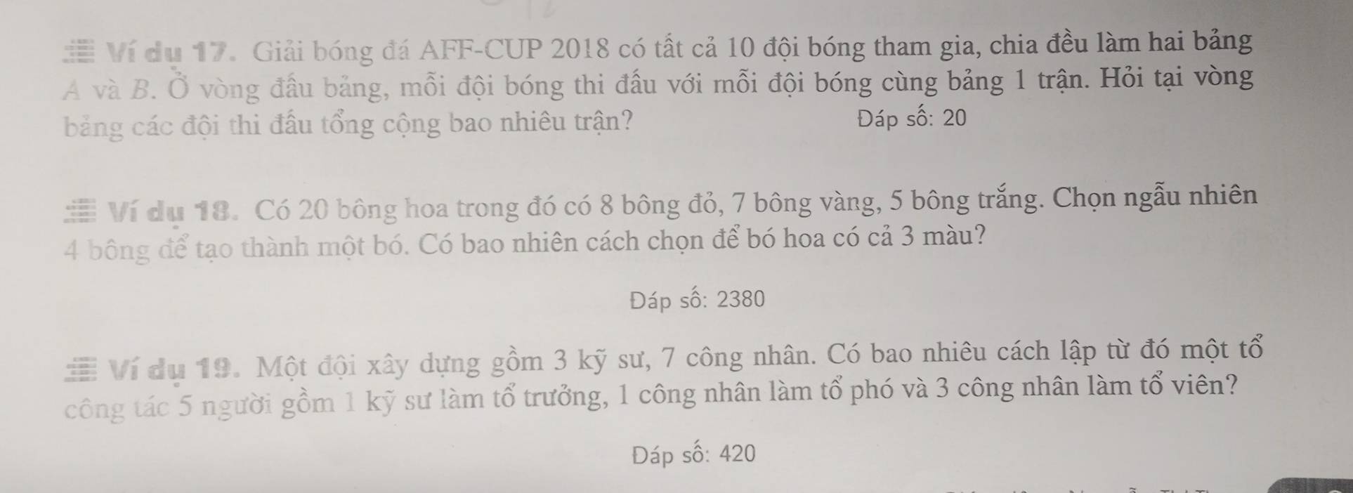 # Ví du 17. Giải bóng đá AFF-CUP 2018 có tất cả 10 đội bóng tham gia, chia đều làm hai bảng 
A và B. Ổ vòng đầu bảng, mỗi đội bóng thi đấu với mỗi đội bóng cùng bảng 1 trận. Hỏi tại vòng 
bảng các đội thi đầu tổng cộng bao nhiêu trận? Đáp số: 20 
# Ví du 18. Có 20 bông hoa trong đó có 8 bông đỏ, 7 bông vàng, 5 bông trắng. Chọn ngẫu nhiên
4 bông để tạo thành một bó. Có bao nhiên cách chọn để bó hoa có cả 3 màu? 
Đáp số: 2380
≡ Ví du 19. Một đội xây dựng gồm 3 kỹ sư, 7 công nhân. Có bao nhiêu cách lập từ đó một tổ 
công tác 5 người gồm 1 kỹ sư làm tổ trưởng, 1 công nhân làm tổ phó và 3 công nhân làm tổ viên? 
Đáp số: 420