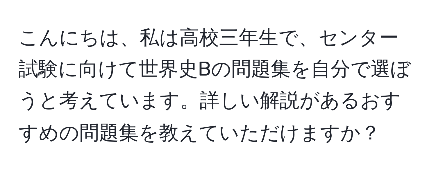 こんにちは、私は高校三年生で、センター試験に向けて世界史Bの問題集を自分で選ぼうと考えています。詳しい解説があるおすすめの問題集を教えていただけますか？