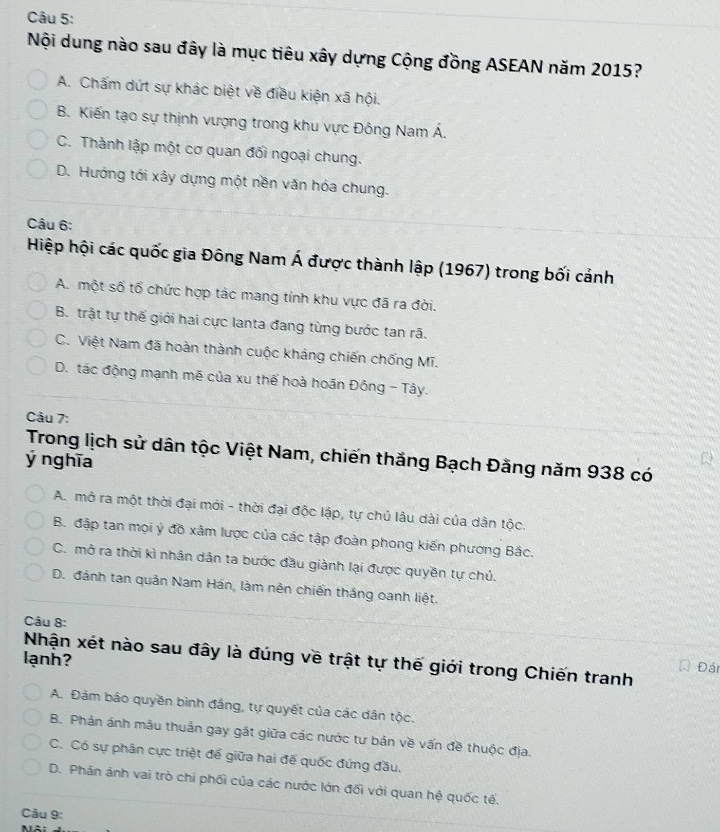 Nội dung nào sau đây là mục tiêu xây dựng Cộng đồng ASEAN năm 2015?
A. Chấm dứt sự khác biệt về điều kiện xã hội.
B. Kiến tạo sự thịnh vượng trong khu vực Đông Nam Á.
C. Thành lập một cơ quan đối ngoại chung.
D. Hướng tới xảy dựng một nền văn hóa chung.
Câu 6:
Hiệp hội các quốc gia Đông Nam Á được thành lập (1967) trong bối cảnh
A. một số tổ chức hợp tác mang tính khu vực đã ra đời.
B. trật tự thế giới hai cực lanta đang từng bước tan rã.
C. Việt Nam đã hoàn thành cuộc kháng chiến chống Mĩ.
D. tác động mạnh mẽ của xu thế hoà hoãn Đông - Tây.
Câu 7:
Trong lịch sử dân tộc Việt Nam, chiến thắng Bạch Đằng năm 938 có
ý nghĩa
A. mở ra một thời đại mới - thời đại độc lập, tự chủ lâu dài của dân tộc.
B. đập tan mọi ý đồ xâm lược của các tập đoàn phong kiến phương Bắc.
C. mở ra thời kì nhân dân ta bước đầu giành lại được quyền tự chủ.
D. đánh tan quân Nam Hán, làm nên chiến thắng oanh liệt.
Câu 8:
lạnh? Nhận xét nào sau đây là đúng về trật tự thế giới trong Chiến tranh
Đán
A. Đảm bảo quyền bình đắng, tự quyết của các dân tộc.
B. Phán ánh mâu thuẫn gay gắt giữa các nước tư bản về vấn đề thuộc địa.
C. Có sự phân cực triệt để giữa hai đế quốc đứng đầu.
D. Phán ánh vai trò chi phối của các nước lớn đối với quan hệ quốc tế.
Câu 9: